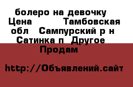 болеро на девочку › Цена ­ 400 - Тамбовская обл., Сампурский р-н, Сатинка п. Другое » Продам   